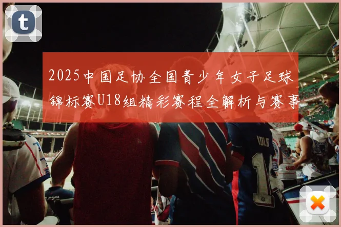 2025中国足协全国青少年女子足球锦标赛U18组精彩赛程全解析与赛事亮点展望