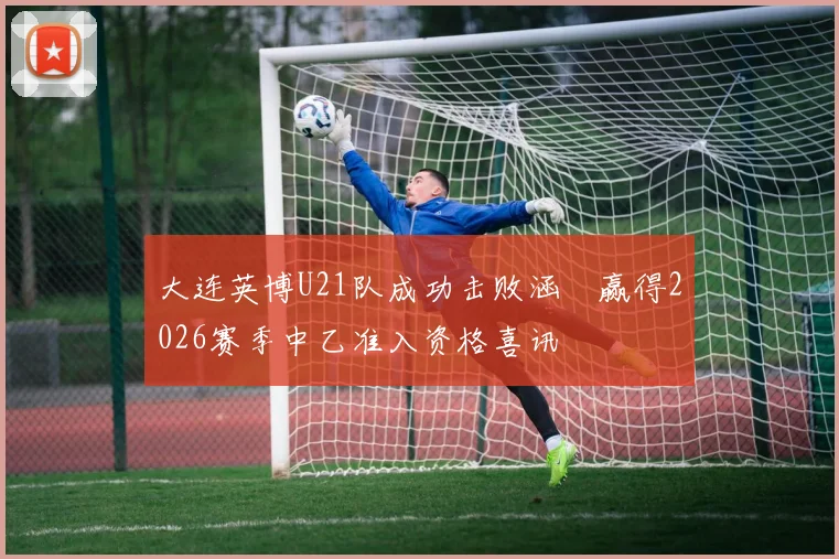 大连英博U21队成功击败涵瑀赢得2026赛季中乙准入资格喜讯