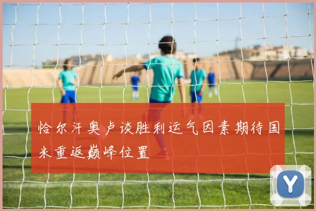 恰尔汗奥卢谈胜利运气因素期待国米重返巅峰位置