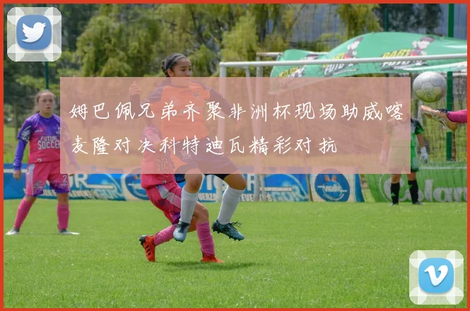 姆巴佩兄弟齐聚非洲杯现场助威喀麦隆对决科特迪瓦精彩对抗