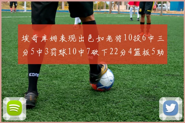 埃奇库姆表现出色如老将10投6中三分5中3罚球10中7砍下22分4篮板5助攻