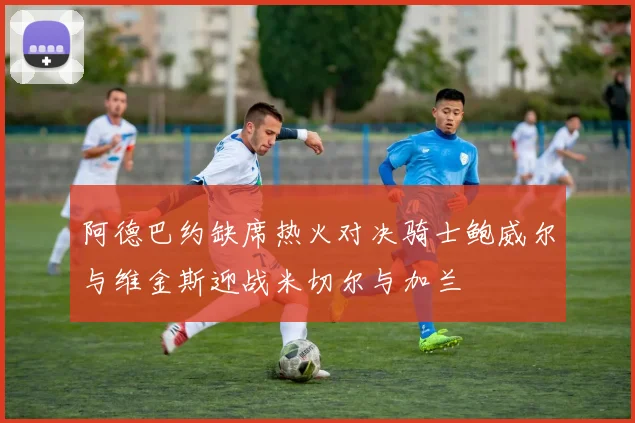 阿德巴约缺席热火对决骑士鲍威尔与维金斯迎战米切尔与加兰