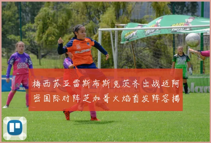 梅西苏亚雷斯布斯克茨齐出战迈阿密国际对阵芝加哥火焰首发阵容揭晓