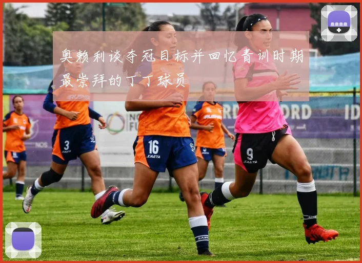 奥赖利谈夺冠目标并回忆青训时期最崇拜的丁丁球员