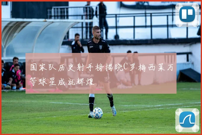 国家队历史射手榜揭晓C罗梅西莱万等球星成就辉煌
