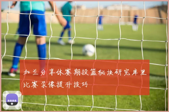 加兰分享休赛期投篮秘诀研究库里比赛录像提升技巧