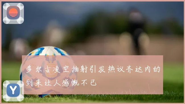 多尔古凌空抽射引发热议齐达内的到来让人感慨不已