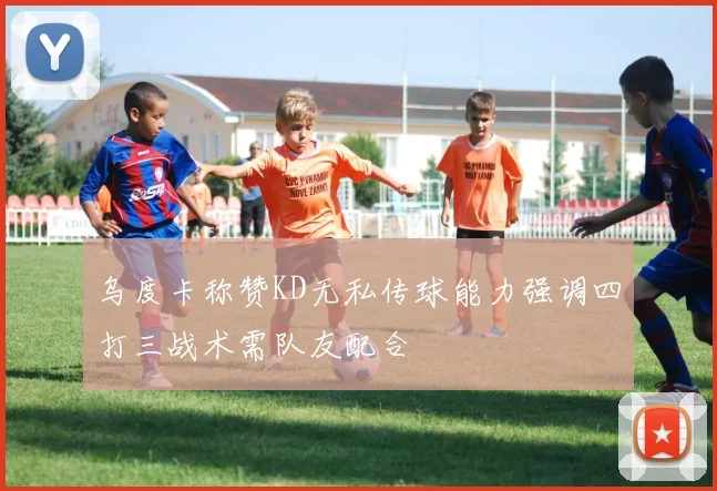 乌度卡称赞KD无私传球能力强调四打三战术需队友配合