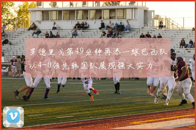 罗德里戈第49分钟再添一球巴西队以4-0领先韩国队展现强大实力