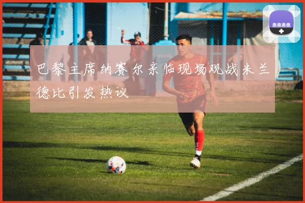 巴黎主席纳赛尔亲临现场观战米兰德比引发热议