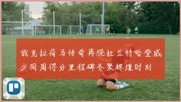 俄克拉荷马传奇再现杜兰特哈登威少同周得分里程碑齐聚辉煌时刻