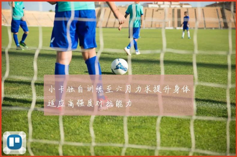 小卡独自训练至六月力求提升身体适应高强度对抗能力