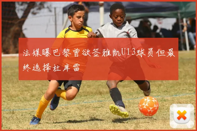 法媒曝巴黎曾欲签雅凯U13球员但最终选择杜库雷