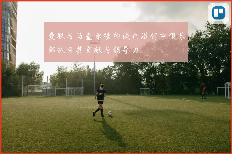 曼联与马奎尔续约谈判进行中俱乐部认可其贡献与领导力