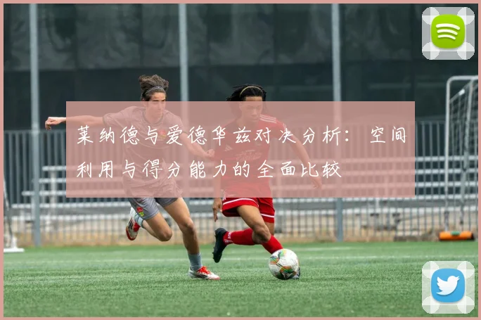 莱纳德与爱德华兹对决分析：空间利用与得分能力的全面比较