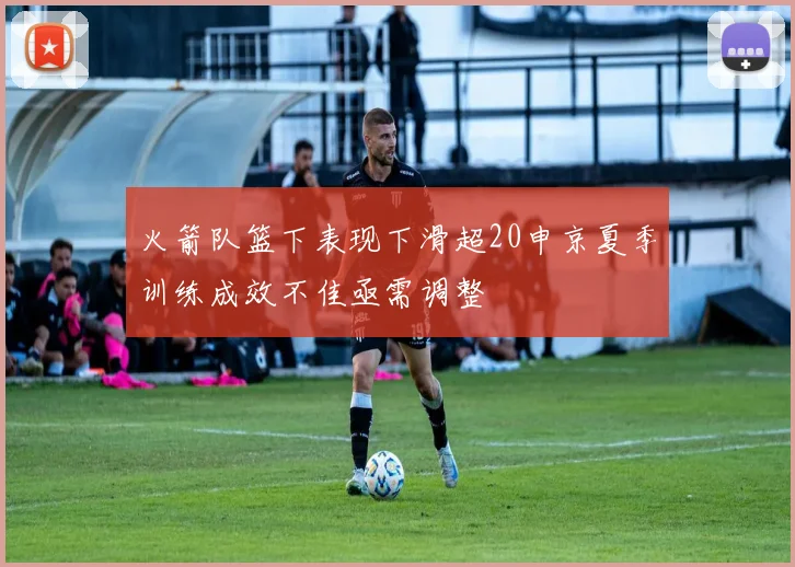 火箭队篮下表现下滑超20申京夏季训练成效不佳亟需调整