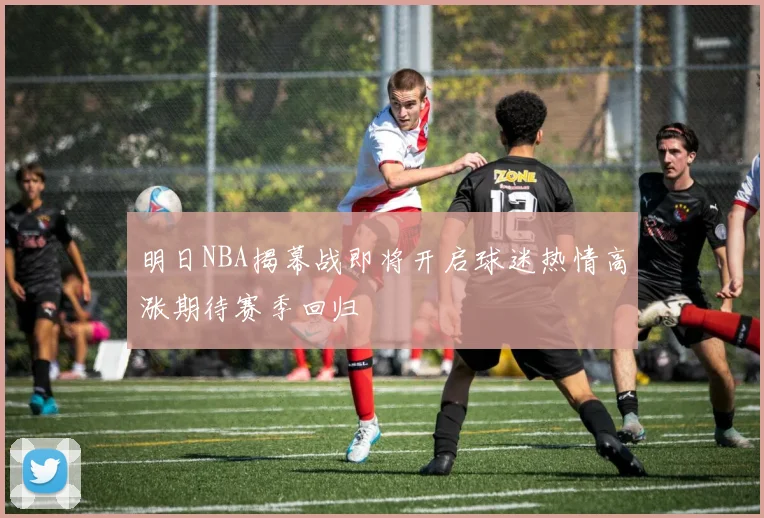 明日NBA揭幕战即将开启球迷热情高涨期待赛季回归