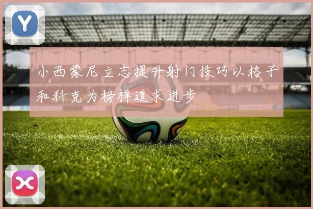 小西蒙尼立志提升射门技巧以格子和科克为榜样追求进步