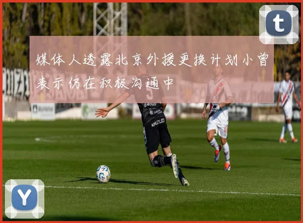 媒体人透露北京外援更换计划小曾表示仍在积极沟通中