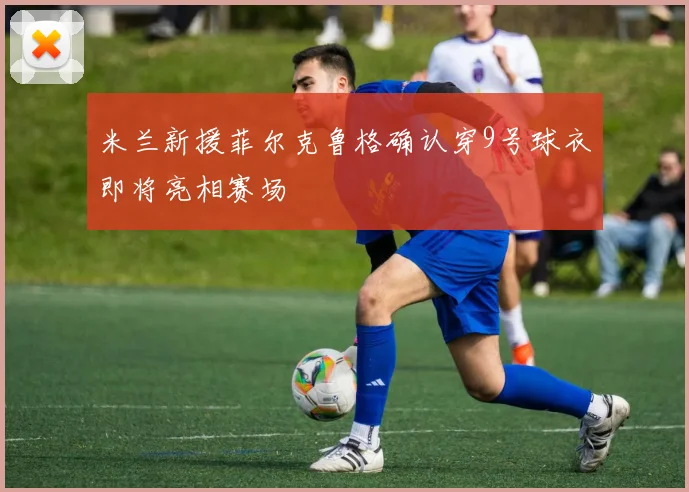 米兰新援菲尔克鲁格确认穿9号球衣即将亮相赛场