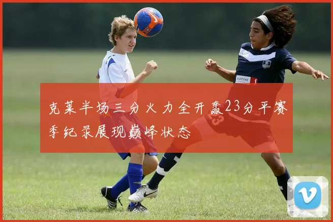 克莱半场三分火力全开轰23分平赛季纪录展现巅峰状态