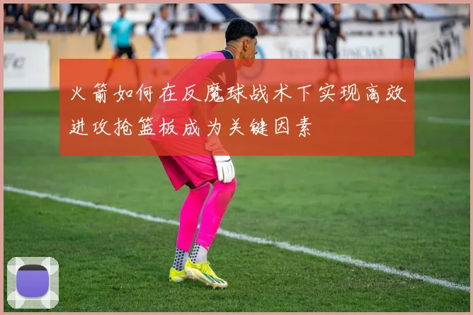 火箭如何在反魔球战术下实现高效进攻抢篮板成为关键因素